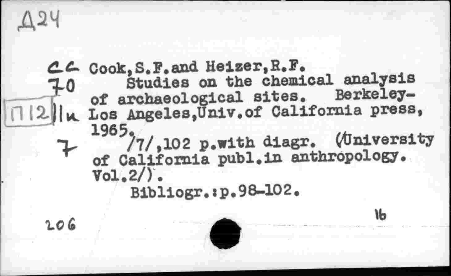 ﻿Cook,S.F.and Heizer,B.F,
Studies on the chemical analysis of archaeological sites. Berkeley-Los Angeles,Univ,of California press, 1965?7/,1O2 p.with diagr. (University of California publ.in anthropology. Vol.2/).
Bibliogr.:p.98-102.